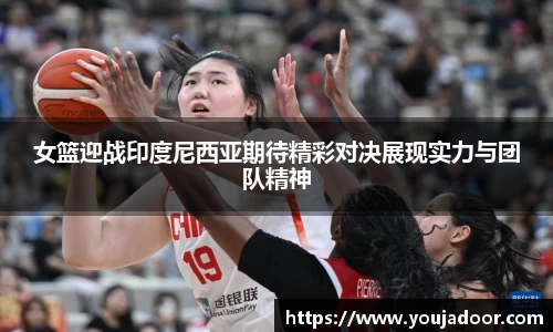 女篮迎战印度尼西亚期待精彩对决展现实力与团队精神
