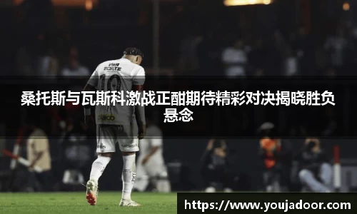 桑托斯与瓦斯科激战正酣期待精彩对决揭晓胜负悬念