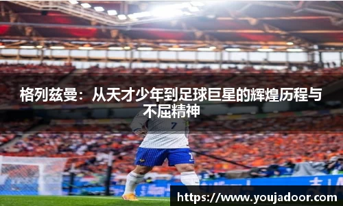 格列兹曼：从天才少年到足球巨星的辉煌历程与不屈精神
